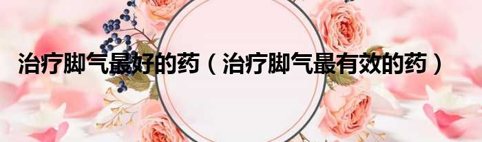 治疗脚气最好的药（治疗脚气最有效的药）