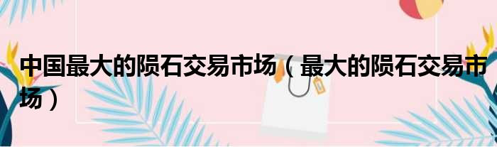 中国最大的陨石交易市场（最大的陨石交易市场）