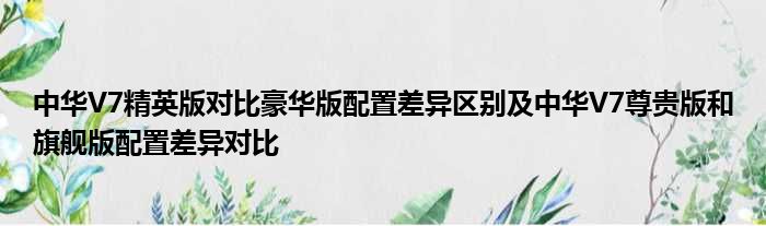 中华V7精英版对比豪华版配置差异区别及中华V7尊贵版和旗舰版配置差异对比