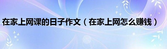 在家上网课的日子作文（在家上网怎么赚钱）