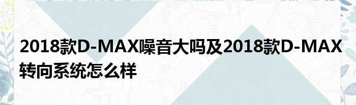2018款D-MAX噪音大吗及2018款D-MAX转向系统怎么样