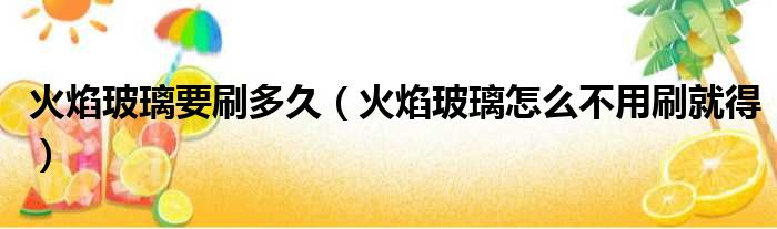 火焰玻璃要刷多久（火焰玻璃怎么不用刷就得）