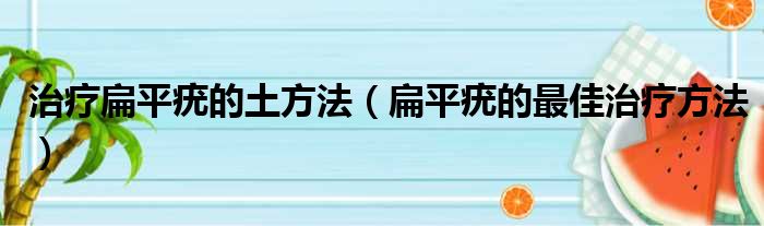 治疗扁平疣的土方法（扁平疣的最佳治疗方法）