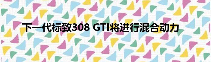 下一代标致308 GTI将进行混合动力