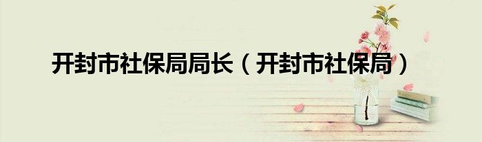 开封市社保局局长（开封市社保局）