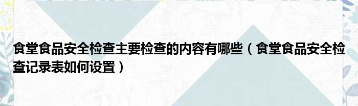 食堂食品安全检查主要检查的内容有哪些（食堂食品安全检查记录表如何设置）