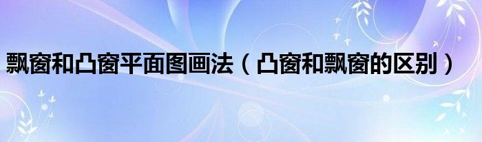 飘窗和凸窗平面图画法（凸窗和飘窗的区别）