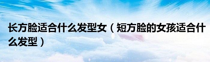 长方脸适合什么发型女（短方脸的女孩适合什么发型）