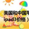 美国和中国苹果平板电脑价格（苹果平板电脑ipad3价格）