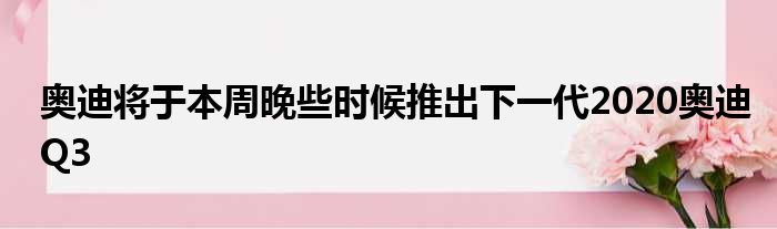 奥迪将于本周晚些时候推出下一代2020奥迪Q3