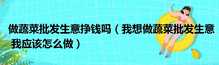 做蔬菜批发生意挣钱吗（我想做蔬菜批发生意 我应该怎么做）