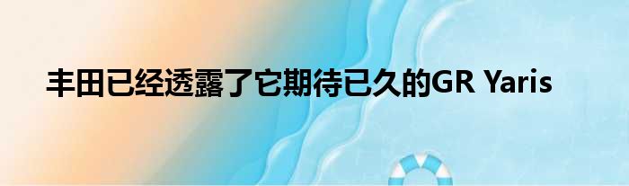 丰田已经透露了它期待已久的GR Yaris