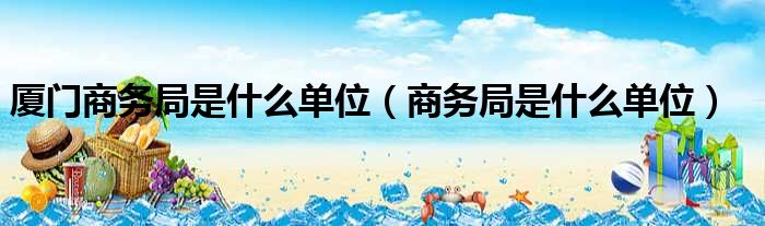 厦门商务局是什么单位（商务局是什么单位）