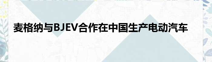 麦格纳与BJEV合作在中国生产电动汽车