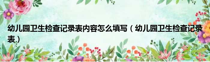 幼儿园卫生检查记录表内容怎么填写（幼儿园卫生检查记录表）