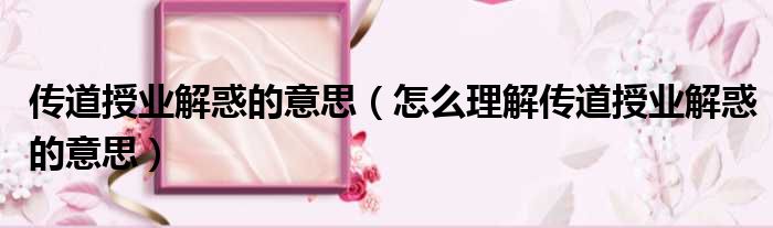 传道授业解惑的意思（怎么理解传道授业解惑的意思）