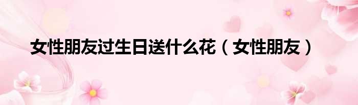 女性朋友过生日送什么花（女性朋友）