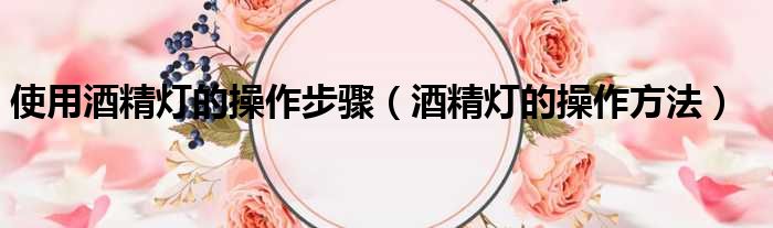 使用酒精灯的操作步骤（酒精灯的操作方法）