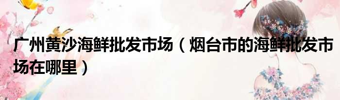 广州黄沙海鲜批发市场（烟台市的海鲜批发市场在哪里）