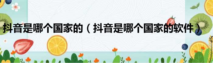 抖音是哪个国家的（抖音是哪个国家的软件）