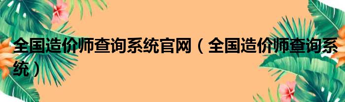 全国造价师查询系统官网（全国造价师查询系统）