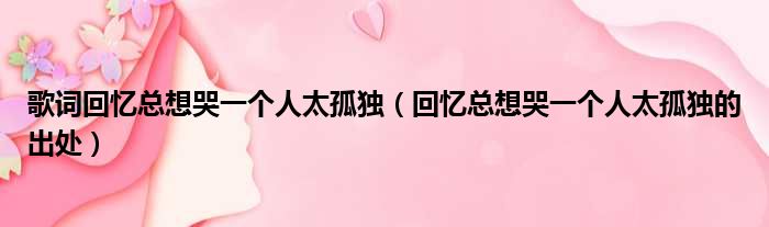 歌词回忆总想哭一个人太孤独（回忆总想哭一个人太孤独的出处）