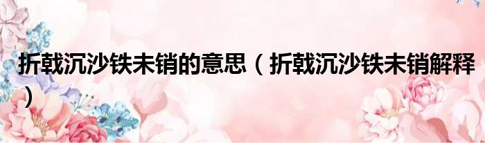 折戟沉沙铁未销的意思（折戟沉沙铁未销解释）