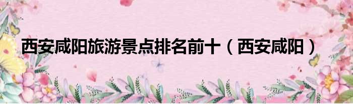 西安咸阳旅游景点排名前十（西安咸阳）