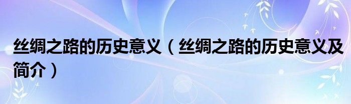 丝绸之路的历史意义（丝绸之路的历史意义及简介）