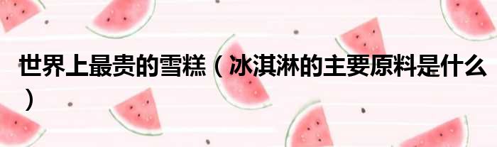 世界上最贵的雪糕（冰淇淋的主要原料是什么）