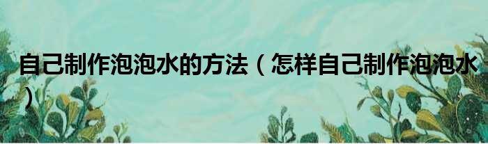 自己制作泡泡水的方法（怎样自己制作泡泡水）