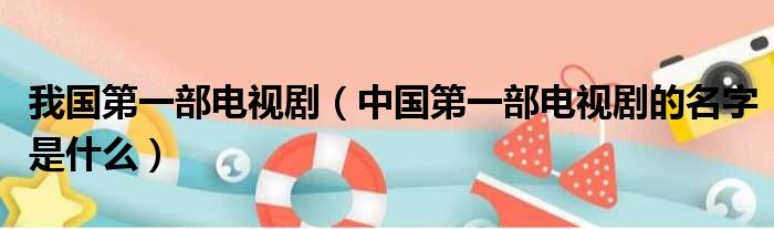 我国第一部电视剧（中国第一部电视剧的名字是什么）