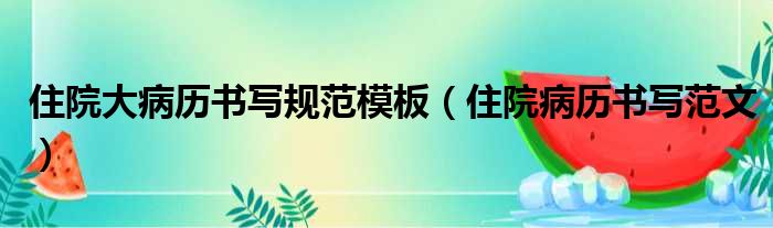 住院大病历书写规范模板（住院病历书写范文）