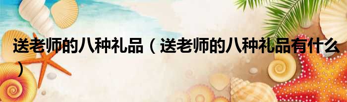 送老师的八种礼品（送老师的八种礼品有什么）