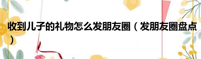 收到儿子的礼物怎么发朋友圈（发朋友圈盘点）