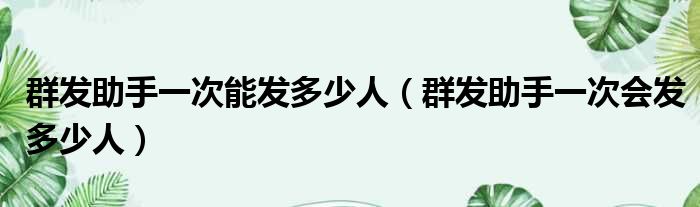 群发助手一次能发多少人（群发助手一次会发多少人）