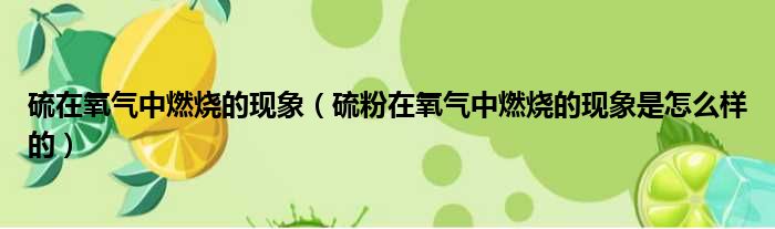 硫在氧气中燃烧的现象（硫粉在氧气中燃烧的现象是怎么样的）