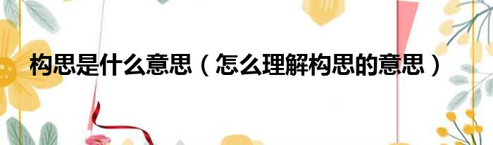 构思是什么意思（怎么理解构思的意思）