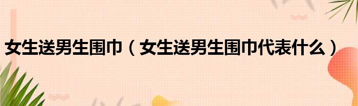 女生送男生围巾（女生送男生围巾代表什么）