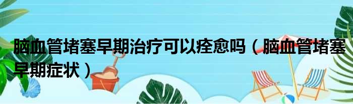 脑血管堵塞早期治疗可以痊愈吗（脑血管堵塞早期症状）
