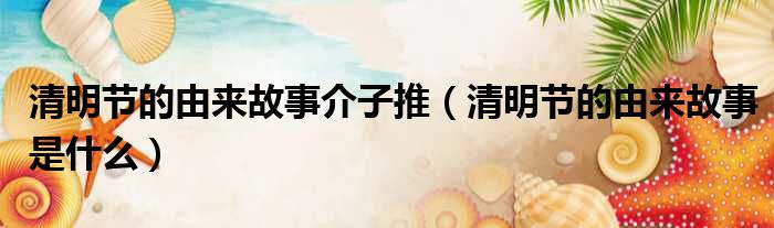 清明节的由来故事介子推（清明节的由来故事是什么）