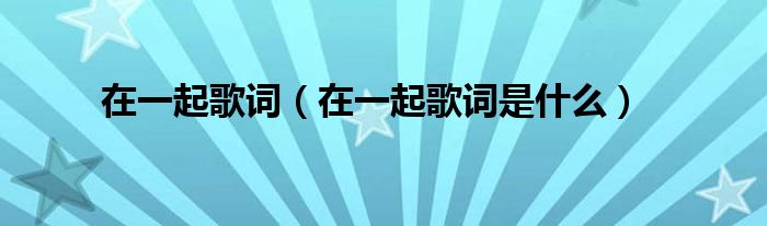 在一起歌词（在一起歌词是什么）