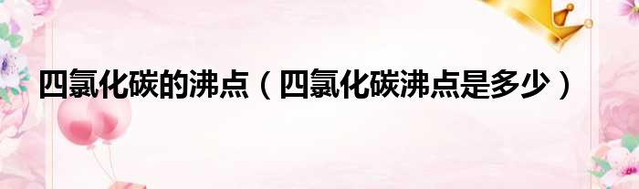 四氯化碳的沸点（四氯化碳沸点是多少）