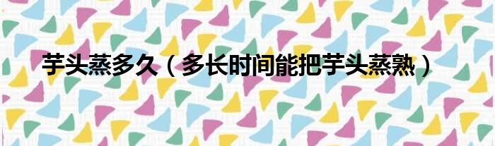 芋头蒸多久（多长时间能把芋头蒸熟）