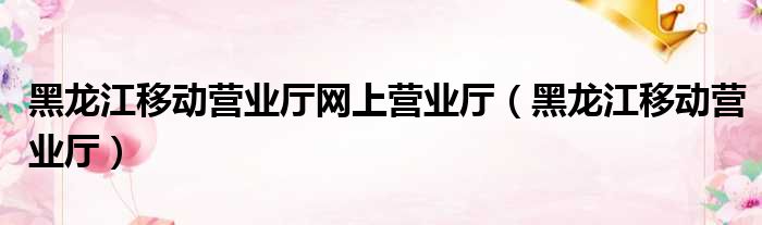 黑龙江移动营业厅网上营业厅（黑龙江移动营业厅）