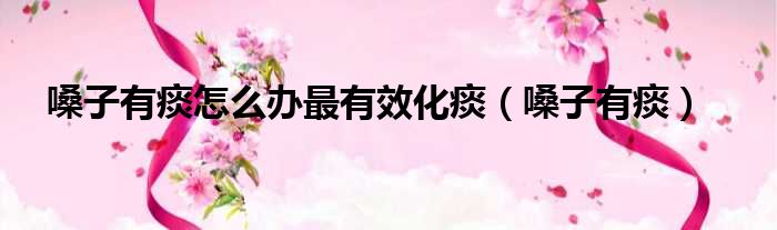 嗓子有痰怎么办最有效化痰（嗓子有痰）