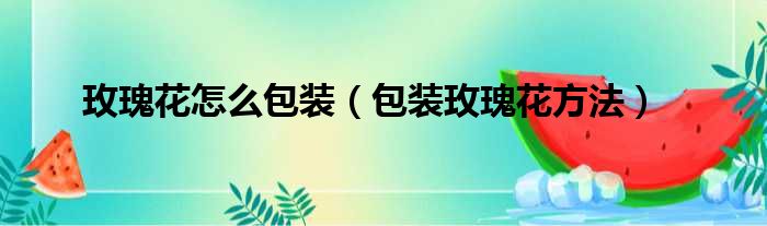 玫瑰花怎么包装（包装玫瑰花方法）