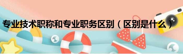 专业技术职称和专业职务区别（区别是什么）