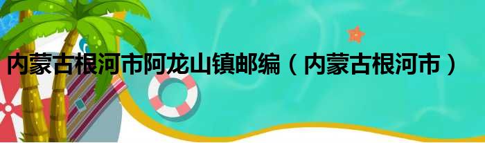 内蒙古根河市阿龙山镇邮编（内蒙古根河市）