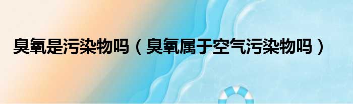 臭氧是污染物吗（臭氧属于空气污染物吗）